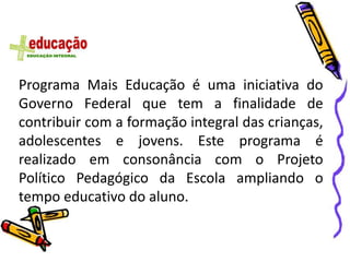 Programa Mais Educação é uma iniciativa do
Governo Federal que tem a finalidade de
contribuir com a formação integral das crianças,
adolescentes e jovens. Este programa é
realizado em consonância com o Projeto
Político Pedagógico da Escola ampliando o
tempo educativo do aluno.
 