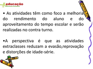 • As atividades têm como foco a melhoria
do rendimento do aluno e do
aproveitamento do tempo escolar e serão
realizadas no contra turno.

•A perspectiva é que as atividades
extraclasses reduzam a evasão,reprovação
e distorções de idade-série.
 
