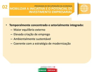 • Temporalmente concentrado e setorialmente integrado:
– Maior equilíbrio externo
– Elevada criação de emprego
– Ambientalmente sustentável
– Coerente com a estratégia de modernização
PROGRAMA DE RECUPERAÇÃO DA ECONOMIA
MOBILIZAR A INICIATIVA E O POTENCIAL DE
INVESTIMENTO EMPRESARIAL
02
 
