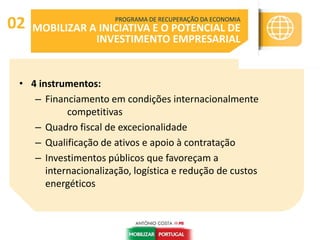 • 4 instrumentos:
– Financiamento em condições internacionalmente
competitivas
– Quadro fiscal de excecionalidade
– Qualificação de ativos e apoio à contratação
– Investimentos públicos que favoreçam a
internacionalização, logística e redução de custos
energéticos
PROGRAMA DE RECUPERAÇÃO DA ECONOMIA
MOBILIZAR A INICIATIVA E O POTENCIAL DE
INVESTIMENTO EMPRESARIAL
02
 