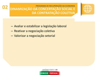 – Avaliar e estabilizar a legislação laboral
– Reativar a negociação coletiva
– Valorizar a negociação setorial
PROGRAMA DE RECUPERAÇÃO DA ECONOMIA
DINAMIZAÇÃO DA CONCERTAÇÃO SOCIAL E
DA CONTRATAÇÃO COLETIVA
02
 