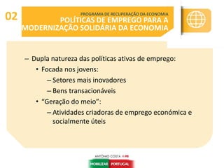 – Dupla natureza das políticas ativas de emprego:
• Focada nos jovens:
– Setores mais inovadores
– Bens transacionáveis
• “Geração do meio”:
– Atividades criadoras de emprego económica e
socialmente úteis
PROGRAMA DE RECUPERAÇÃO DA ECONOMIA
POLÍTICAS DE EMPREGO PARA A
MODERNIZAÇÃO SOLIDÁRIA DA ECONOMIA
02
 