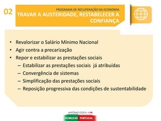 • Revalorizar o Salário Mínimo Nacional
• Agir contra a precarização
• Repor e estabilizar as prestações sociais
– Estabilizar as prestações sociais já atribuídas
– Convergência de sistemas
– Simplificação das prestações sociais
– Reposição progressiva das condições de sustentabilidade
PROGRAMA DE RECUPERAÇÃO DA ECONOMIA
TRAVAR A AUSTERIDADE, RESTABELECER A
CONFIANÇA
02
 