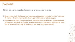 PlanificaSUS
Sinais de aproximação da morte e processo de morrer
Reconhecer sinais clínicos de que a pessoa cuidada está entrando em fase iminente
de morte é de extrema importância e responsabilidade de toda a equipe.
A identificação desta fase por parte do profissional da saúde traz a possibilidade de
mudanças no enfoque do cuidado, visando diminuir o sofrimento e desconforto até a
morte, a partir do controle de sintomas e oferta de suporte apropriado
 