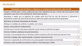 PlanificaSUS
Orientações para familiares e cuidadores no contexto de últimas horas a dias de vida
Preparar a família para a morte, explicando que sinais indicativos de que a morte está mais próxima estão
presentes e que você, como profissional, está ali para apoiá-la.
Relembrar e repetir que os objetivos do cuidado nesta fase final de vida são diminuir o sofrimento e
desconforto a partir do controle de sintomas e oferta do suporte psicoemocional apropriado.
Relembrar as Diretivas Antecipadas de Vontade.
Reforçar as medidas de conforto e cuidados com a boca.
Ajustar a prescrição de medicamentos.
Orientar que é normal nesta fase o paciente comer menos ou até ficar em jejum.
Orientar medidas cuidadosas de posicionamento.
Encorajar a comunicação entre os familiares sobre o processo ativo de morte que está em curso.
Estimular o diálogo sobre espiritualidade e contexto cultural da morte.
Favorecer a expressão de sentimentos e/ou preocupações relacionadas ao momento.
Esclarecer sobre questões burocráticas e definir o local ideal para o óbito.
 