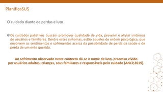 PlanificaSUS
O cuidado diante de perdas e luto
Os cuidados paliativos buscam promover qualidade de vida, prevenir e aliviar sintomas
de usuários e familiares. Dentre estes sintomas, estão aqueles de ordem psicológica, que
envolvem os sentimentos e sofrimentos acerca da possibilidade de perda da saúde e de
perda de um ente querido.
Ao sofrimento observado neste contexto dá-se o nome de luto, processo vivido
por usuários adultos, crianças, seus familiares e responsáveis pelo cuidado (ANCP,2019).
 
