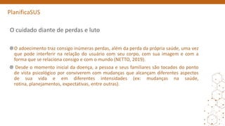 PlanificaSUS
O cuidado diante de perdas e luto
O adoecimento traz consigo inúmeras perdas, além da perda da própria saúde, uma vez
que pode interferir na relação do usuário com seu corpo, com sua imagem e com a
forma que se relaciona consigo e com o mundo (NETTO, 2019).
Desde o momento inicial da doença, a pessoa e seus familiares são tocados do ponto
de vista psicológico por conviverem com mudanças que alcançam diferentes aspectos
de sua vida e em diferentes intensidades (ex: mudanças na saúde,
rotina, planejamentos, expectativas, entre outras).
 