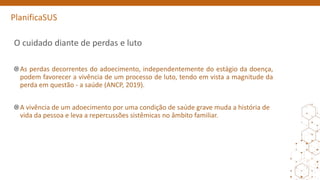 PlanificaSUS
O cuidado diante de perdas e luto
As perdas decorrentes do adoecimento, independentemente do estágio da doença,
podem favorecer a vivência de um processo de luto, tendo em vista a magnitude da
perda em questão - a saúde (ANCP, 2019).
A vivência de um adoecimento por uma condição de saúde grave muda a história de
vida da pessoa e leva a repercussões sistêmicas no âmbito familiar.
 