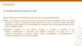 PlanificaSUS
O cuidado diante de perdas e luto
Luto: Movimento de elaboração psíquica diante uma perda significativa.
Não se restringe a morte de pessoas ou iminência de perda da própria vida, mas, pode
acontecer a partir de qualquer perda significativa, como a perda da saúde, do papel
familiar ou social, perda da funcionalidade, do trabalho, dos animais deestimação, dentre
outras (FRANCO, 2010).
Cuidados voltados ao luto devem envolver o usuário e também à sua
família, considerando a estrutura de relações particular de cada um e as
variáveis relacionadas à cultura, fatores sociais, psicológicos e, principalmente, à
relação estabelecida com o que foi perdido.
 