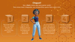 Cheguei!
Sou a Zezé e estou aqui para apoiar vocês!
Para nossa maior integração, vou compartilhar quatro fatos sobre mim:
Sou uma profissional
virtual e estou aqui pra
apoiar na produção de
sentido entre conceitos e
atividades apresentadas
com a realidade do seu
contexto de trabalho.
É possível me encontrar
no conteúdo EaD,
nos materiais de apoio
e até mesmo no
e-Planifica, nossa
plataforma virtual.
Todo mundo acha que
Zezé é meu apelido,
mas não é, viu?
É meu nome!
Zezé e com muito
orgulho!
Tem a ver com,
digamos, minha
criação. Eu não sou
um desenho e nem
um holograma tá?
Eu sou toda
feita em 3D!
 
