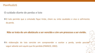 PlanificaSUS
O cuidado diante de perdas e luto
O luto permite que o enlutado fique triste, chore ou sinta saudades e viva o sofrimento
da perda.
Não se trata de um obstáculo a ser vencido e sim um processo a ser vivido.
A elaboração do luto consiste em compreender e aceitar a perda, sendo possível
seguir adiante sem aquilo que foi perdido (FRANCO, 2002).
 