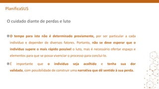 PlanificaSUS
O cuidado diante de perdas e luto
O tempo para isto não é determinado previamente, por ser particular a cada
indivíduo e depender de diversos fatores. Portanto, não se deve esperar que o
indivíduo supere o mais rápido possível o luto, mas é necessário ofertar espaço e
elementos para que se possa vivenciar o processo para concluí-lo.
É importante que o indivíduo seja acolhido e tenha sua dor
validada, com possibilidade de construir uma narrativa que dê sentido à sua perda.
 