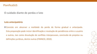 PlanificaSUS
O cuidado diante de perdas e luto
Luto antecipatório
Consiste em absorver a realidade da perda de forma gradual e antecipada.
Esta preparação pode incluir identificação e resolução de pendências entre o usuário
e outros, tais como dissolução de conflitos interpessoais, conclusão de projetos ou
definições jurídicas, dentre outras (FRANCO, 2010).
 