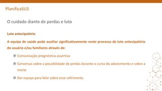 PlanificaSUS
O cuidado diante de perdas e luto
Luto antecipatório
A equipe de saúde pode auxiliar significativamente neste processo de luto antecipatório
do usuário e/ou familiares através de:
Comunicação prognóstica assertiva
Conversas sobre a possibilidade de perdas durante o curso do adoecimento e sobre a
morte
Dar espaço para falar sobre esse sofrimento
 