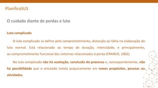 PlanificaSUS
O cuidado diante de perdas e luto
Luto complicado
O luto complicado se define pelo comprometimento, distorção ou falha na elaboração do
luto normal. Está relacionado ao tempo de duração, intensidade, e principalmente,
ao comprometimento funcional dos sintomas relacionados à perda (FRANCO, 2002).
No luto complicado não há aceitação, conclusão do processo e, consequentemente, não
há possibilidade que o enlutado invista psiquicamente em novos propósitos, pessoas ou
atividades.
 