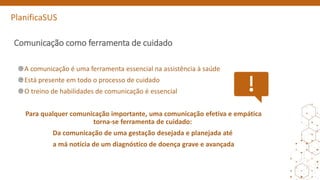 PlanificaSUS
Comunicação como ferramenta de cuidado
A comunicação é uma ferramenta essencial na assistência à saúde
Está presente em todo o processo de cuidado
O treino de habilidades de comunicação é essencial
Para qualquer comunicação importante, uma comunicação efetiva e empática
torna-se ferramenta de cuidado:
Da comunicação de uma gestação desejada e planejada até
a má notícia de um diagnóstico de doença grave e avançada
 