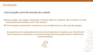 PlanificaSUS
Comunicação como ferramenta de cuidado
Comunicações que exigem preparação e técnica efetiva e empática, não se limitam a temas
tradicionalmente tachados como “más notícias”.
“Comunicações importantes” envolvem os mais variados temas no dia a dia das equipes.
A equipe deve estar preparada para uma comunicação clara e empática, que transmita de
forma assertiva a informação e, ao mesmo tempo, permita espaço de fala e acolhimento
de preocupações.
 
