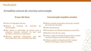 PlanificaSUS
Armadilhas comuns de uma boa comunicação
O que não fazer
Falar em linguagem técnica.
Ignorar o contexto do encontro de
comunicação.
Não captar as demandas da pessoa para a
conversa, focando somente no que você
considera necessário e importante
Oferecer garantias prematuras, que não
são condizentes com a realidade dos fatos
Comunicação empática envolve
Manter contato visual pelo menos por metade
do tempo da interação.
Ouvir atentamente.
Permanecer em silêncio enquanto o outro fala
Manter o tom de voz suave.
Voltar o corpo na direção de quem fala e manter
membros (braços e pernas) descruzados.
Utilizar, quando o contexto permitir, toques
afetivos nos braços, mãos ou ombros.
 
