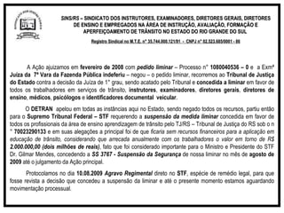 SINS/RS  – SINDICATO DOS INSTRUTORES, EXAMINADORES, DIRETORES GERAIS, DIRETORES DE ENSINO E EMPREGADOS NA ÁREA DE INSTRUÇÃO, AVALIAÇÃO, FORMAÇÃO E APERFEIÇOAMENTO DE TRÂNSITO NO ESTADO DO RIO GRANDE DO SUL  Registro Sindical no M.T.E. n° 35.744.000.121/91  -  CNPJ n° 02.523.685/0001 - 86 A Ação ajuizamos em  fevereiro de 2008  com  pedido   liminar  – Processo n°  1080040536 – 0  e  a Exmª  Juíza da  7ª Vara da Fazenda Pública   indeferiu  – negou – o pedido liminar, recorremos ao  Tribunal de Justiça do Estado  contra a decisão da Juíza de 1° grau, sendo acatado pelo Tribunal e  concedida a liminar  em favor de todos os trabalhadores em serviços de trânsito,  instrutores ,  examinadores ,  diretores gerais ,  diretores de ensino ,  médicos ,  psicólogos  e  identificadores documental  veicular . O  DETRAN  apelou em todas as instâncias aqui no Estado, sendo negado todos os recursos, partiu então para o  Supremo Tribunal Federal – STF  requerendo a  suspensão da medida liminar  concedida em favor de todos os profissionais da área de ensino aprendizagem de trânsito pelo TJ/RS – Tribunal de Justiça do RS sob o n°  70023290133  e em suas alegações a principal foi de que  ficaria sem recursos financeiros para a aplicação em educação de trânsito, considerando que arrecada anualmente com os trabalhadores o valor em torno de R$  2.000.000,00 (dois milhões de reais) , fato que foi considerado importante para o Ministro e Presidente do STF  Dr. Gilmar Mendes, concedendo a  SS 3767 - Suspensão da Segurança  de nossa liminar no mês de  agosto de 2009  até o julgamento da Ação principal. Protocolamos no dia  10.08.2009  Agravo Regimental  direto no  STF , espécie de remédio legal, para que fosse revista a decisão que concedeu a suspensão da liminar e até o presente momento estamos aguardando movimentação processual. 
