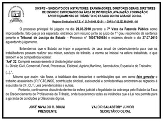 SINS/RS  – SINDICATO DOS INSTRUTORES, EXAMINADORES, DIRETORES GERAIS, DIRETORES DE ENSINO E EMPREGADOS NA ÁREA DE INSTRUÇÃO, AVALIAÇÃO, FORMAÇÃO E APERFEIÇOAMENTO DE TRÂNSITO NO ESTADO DO RIO GRANDE DO SUL  Registro Sindical no M.T.E. n° 35.744.000.121/91  -  CNPJ n° 02.523.685/0001 - 86 O processo principal foi julgado no dia  29.03.2010  perante a  7ª Vara da Fazenda Pública  como improcedente, fato que já era esperado, entramos com recurso junto ao juízo de 1º grau recorrendo da sentença perante o  Tribunal de Justiça do Estado  – Processo n°  70037809654  e estamos desde o dia  27.07.2010  aguardando julgamento. Entendemos que o Estado  ao impor o pagamento de taxa anual de credenciamento para que os trabalhadores possam realizar seu mister, serviços de trânsito, a norma se imiscui na esfera trabalhista, o que também é de competência federal: “ Art° 22 . Compete exclusivamente à União legislar sobre: I – Direito Civil, Comercial, Penal, Processual, Eleitoral, Agrário,Marítimo, Aeronáutico, Espacial e do Trabalho; (...).”.    Mesmo que assim não fosse, a totalidade dos descontos e contribuições que tem como  fato gerador  o trabalho assalariado (IR,FGTS,INSS, contribuição sindical, assistencial e confederativa) encontram-se regrados à exaustão na CF, CLT, Leis previdenciárias e outras. Portanto, continuamos discutindo dentro da esfera judicial a legalidade da cobrança pelo Estado da Taxa de Credenciamento de Profissionais de Trânsito, onde buscaremos todas as instâncias que a Lei nos permite para a garantia de condições profissionais dignas. JOSÉ NIVALDO B. BRUM  VALDIR SALABERRY JUNIOR PRESIDENTE  SECRETÁRIO GERAL 