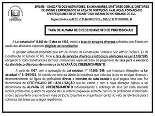 SINS/RS  – SINDICATO DOS INSTRUTORES, EXAMINADORES, DIRETORES GERAIS, DIRETORES DE ENSINO E EMPREGADOS NA ÁREA DE INSTRUÇÃO, AVALIAÇÃO, FORMAÇÃO E APERFEIÇOAMENTO DE TRÂNSITO NO ESTADO DO RIO GRANDE DO SUL  Registro Sindical no M.T.E. n° 35.744.000.121/91  -  CNPJ n° 02.523.685/0001 - 86 A  Lei estadual n° 8.109 de 19 dez de 1985 , institui a  taxa de serviços diversos   cobradas pelo Estado em razão das atividades especiais  dirigidas ao contribuinte . O governo estadual amparado pelo Artº 24, inciso I da Constituição Federal e pelo Artº 82, inciso II, § I da Constituição do Estado do RS, fixou  a taxa de serviços diversos e introduziu alterações na Lei 8.109/1985 , obrigando à todos trabalhadores técnicos profissionais especializados ao pagamento de  taxa para o exercício da atividade profissional denominada de ALVARÁ DE CREDENCIAMENTO . A partir de  1997 , com a aprovação da  Lei estadual n° 10.909/1996 , que introduziu alterações na  Lei estadual n° 8.109/1985 , foi incluído no texto da tabela de incidência que trata das taxas de serviços diversos o desmembramento da figura do profissional  diretor e instrutor de auto escola  o qual pagava uma taxa fixa denominada de  CERTIFICADO DE HABILLITAÇÃO  que foi extinto e com a nova alteração passou a ser denominada de  ALVARÁ DE CREDENCIAMENTO  individualizando a cobrança de taxa por cada atividade técnica profissional, quando na vigência da Lei anterior pagava-se somente por RG de profissional credenciado, onde o agravante foi o aumento em mais de 250% (duzentos e cinquenta por cento) do valor de referência para a cobrança das taxas que a seguir registramos:  TAXA DE ALVARÁ DE CREDENCIAMENTO DE PROFISSIONAIS  