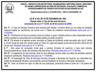 SINS/RS  – SINDICATO DOS INSTRUTORES, EXAMINADORES, DIRETORES GERAIS, DIRETORES DE ENSINO E EMPREGADOS NA ÁREA DE INSTRUÇÃO, AVALIAÇÃO, FORMAÇÃO E APERFEIÇOAMENTO DE TRÂNSITO NO ESTADO DO RIO GRANDE DO SUL  Registro Sindical no M.T.E. n° 35.744.000.121/91  -  CNPJ n° 02.523.685/0001 - 86 LEI Nº 8.109 ,  DE 19 DE DEZEMBRO DE   1985 . Dispõe sobre a Taxa de Serviços Diversos . (atualizada até a Lei nº 13.255, de 09 de outubro de 2009) Art. 1º  - A Taxa de Serviços Diversos será cobrada pelo Estado, na forma desta Lei, em razão de atividade especial dirigida ao contribuinte, de acordo com a Tabela de Incidência anexa. (Redação dada pela Lei nº 10.909/96) Art. 2º  - Contribuinte da Taxa é a pessoa, física ou jurídica, a quem o Estado presta ou põe a disposição serviço público especial ou que pratica ato ou atividade sujeitos ao poder de polícia. Art. 4º  - Os alvarás e os registros anuais, previstos na Tabela de Incidência, serão renovados até o dia 31 (trinta e um) de março de cada ano, exceto quanto ao Título VII, cujas renovações anuais dar-se-ão até o último dia útil do ano civil.  (Redação dada pela Lei nº 11.561/00) § 1º  - Nos casos de concessão inicial após o primeiro trimestre do exercício, a taxa será cobrada proporcionalmente ao número de trimestres não decorridos.  (Redação dada pela Lei nº 11.561/00) Art. 6º  - O pagamento da taxa prevista nesta lei será efetuado sempre antes da prática de atividade especial dirigida ao contribuinte . (Redação dada pela Lei n° 10.606/95) Art. 9º  - A fiscalização da Taxa de Serviços Diversos compete à Secretaria da Fazenda, por intermédio dos órgãos de fiscalização tributária, que expedirão, para tal finalidade, as normas e instruções necessárias. Art. 11  - Esta Lei entrará em vigor na data de sua publicação, produzindo efeitos a partir de 1º de janeiro de 1986. 