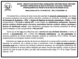 SINS/RS  – SINDICATO DOS INSTRUTORES, EXAMINADORES, DIRETORES GERAIS, DIRETORES DE ENSINO E EMPREGADOS NA ÁREA DE INSTRUÇÃO, AVALIAÇÃO, FORMAÇÃO E APERFEIÇOAMENTO DE TRÂNSITO NO ESTADO DO RIO GRANDE DO SUL  Registro Sindical no M.T.E. n° 35.744.000.121/91  -  CNPJ n° 02.523.685/0001 - 86 A lei estadual fixou a cobrança de taxas anuais pela expedição de  alvará de credenciamento , uma dirigida às empresas prestadoras dos serviços públicos específicos, prestados ao contribuinte, conhecidas como  Centro de Formação de Condutores – CFCs   e  Centros de Registros de Veículos Automotores – CRVAs ,  no valor correspondendo a  170 (cento e setenta) UPF , e outra dirigida aos  trabalhadores profissionais, instrutores teóricos e práticos, diretores gerais e de ensino, examinadores teóricos e práticos, médicos, psicólogos e técnicos de identificação veicular , todos trabalhadores empregados das empresas prestadoras de serviços públicos delegados no valor correspondendo a  100 (cem) UPF .   Ocorre que ao fixar  taxa   aos profissionais para o  exercício de suas atividades laborativas , a norma, no particular, é  inconstitucional , pois, o Estado está  tributando trabalhadores   que  são empregados  das empresas prestadoras de serviços públicos delegados, prestados ao contribuinte, CFCs e CRVAs, vinculados, obrigatoriamente, ao empregador mediante contrato de trabalho.   Certamente que a  taxa  aqui atacada não decorre da utilização de um serviço público prestado ou colocado a disposição do contribuinte, ela é cobrada de todos os profissionais à título de  alvará de credenciamento e renovação anual  para o exercício das atividades profissionais laborativas, dos empregados trabalhadores das empresas prestadoras de serviços públicos delegados pelo estado. Excluída essa hipótese, o tributo só pode ser instituído em razão do poder de polícia, que assim está preceituado pelos artigos 77 e 78 do Código Tributário Nacional – CTN:   