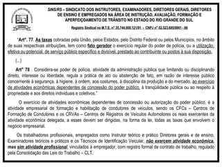 SINS/RS  – SINDICATO DOS INSTRUTORES, EXAMINADORES, DIRETORES GERAIS, DIRETORES DE ENSINO E EMPREGADOS NA ÁREA DE INSTRUÇÃO, AVALIAÇÃO, FORMAÇÃO E APERFEIÇOAMENTO DE TRÂNSITO NO ESTADO DO RIO GRANDE DO SUL  Registro Sindical no M.T.E. n° 35.744.000.121/91  -  CNPJ n° 02.523.685/0001 - 86 “ Art°. 77 .  As taxas  cobradas pela União, pelos Estados, pelo Distrito Federal ou pelos Municípios, no âmbito de suas respectivas atribuições, tem como  fato gerador  o exercício regular do poder de polícia, ou a  utilização, efetiva ou potencial, de serviço público específico e divisível, prestado ao contribuinte ou postos à sua disposição.    (...)    Art° 78  . Considera-se poder de polícia, atividade da administração pública que limitando ou disciplinando direito, interesse ou liberdade, regula a prática de ato ou abstenção de fato, em razão de interesse público concernente à segurança, à higiene, à ordem, aos costumes, à disciplina da produção e do mercado,  ao exercício de atividades econômicas dependentes de concessão do poder público,  à tranqüilidade pública ou ao respeito à propriedade e aos direitos individuais e coletivos.” O exercício de atividades econômicas dependentes de concessão ou autorização do poder público, é a atividade empresarial de formação e habilitação de condutores de veículos, sendo os CFCs – Centros de Formação de Condutores e os CRVAs – Centros de Registros de Veículos Automotores os reais exercentes da atividade econômica delegada, a esses devem ser dirigidas, na forma da lei, todas as taxas que envolvem o negócio empresarial. Os trabalhadores profissionais, empregados como Instrutor teórico e prático Diretores gerais e de ensino, Examinadores teóricos e práticos e os Técnicos de Identificação Veicular,  não exercem atividade econômica , mas  sim atividade profissional , vinculados à empregador, com registro formal de contrato de trabalho, regulado pela Consolidação das Leis do Trabalho – CLT. 