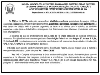 SINS/RS  – SINDICATO DOS INSTRUTORES, EXAMINADORES, DIRETORES GERAIS, DIRETORES DE ENSINO E EMPREGADOS NA ÁREA DE INSTRUÇÃO, AVALIAÇÃO, FORMAÇÃO E APERFEIÇOAMENTO DE TRÂNSITO NO ESTADO DO RIO GRANDE DO SUL  Registro Sindical no M.T.E. n° 35.744.000.121/91  -  CNPJ n° 02.523.685/0001 - 86 Os  CFCs  e os  CRVAs , estes sim, desenvolvem  atividade econômica ,  prestadores de serviços públicos essenciais e específicos , concedido pelo poder público,  prestados e colocados a disposição do contribuinte , à eles devem ser dirigido todo e qualquer pagamento de taxas e ou tributos para o exercício da atividade econômica, e não para os trabalhadores empregados que desenvolvem suas atividades profissionais junto aos seus empregadores. A cobrança da taxa de credenciamento pelo Estado do RS impõe obstáculo ao exercício profissional, afrontando Princípios Fundamentais consagrados na  Constituição Federal  em seus  Artigos 1°, incisos II, III, IV, 5°, incisos II, XIII , revestindo-se em uma verdadeira contribuição social, nos moldes das anuidades cobradas pela OAB, CREA, CREMERS e outros conselhos de classe. O Estado assim agindo, colide frontalmente com a Constituição Federal, eis que legislar sobre a matéria é competência exclusiva da União, conforme  Art° 149 da CF/88 : “ Art° 149 –  Compete exclusivamente à União instituir contribuições sociais, de intervenção no domínio econômico e de interesses das categorias profissionais e econômicas, como instrumento de sua atuação nas respectivas áreas, observado o disposto nos Artigos 146,II e 150, I e III, e sem prejuízo do previsto no Art° 196, parágrafo 6°, relativamente às contribuições a que alude o dispositivo.”.   