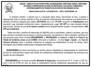 SINS/RS  – SINDICATO DOS INSTRUTORES, EXAMINADORES, DIRETORES GERAIS, DIRETORES DE ENSINO E EMPREGADOS NA ÁREA DE INSTRUÇÃO, AVALIAÇÃO, FORMAÇÃO E APERFEIÇOAMENTO DE TRÂNSITO NO ESTADO DO RIO GRANDE DO SUL  Registro Sindical no M.T.E. n° 35.744.000.121/91  -  CNPJ n° 02.523.685/0001 - 86 É ilustrativo também, o absurdo que é a imposição desse tributo, denominado de taxa, e gritante a desproporção entre os valores cobrados à título de alvará de credenciamento das empresas que desenvolvem a atividade econômica delegada pelo estado ( CFC/CRVA ) que é de  170 UPF , enquanto os  trabalhadores  para exercerem suas atividades profissionais devem, obrigatoriamente, pagar  100 UPF  por cada atividade técnica desenvolvida, exemplo de que  se for teórico e prático  deverá obrigatoriamente recolher o correspondente à  200 UPF por trabalhador. Diante dos fatos e pedidos de intervenção do SINS/RS junto as autoridades, públicas e privadas, para que fosse revista as condições que se operam a cobrança das taxas, não obtivemos o retorno esperado, momento em que ajuizamos Ação contra o Estado  REQUERENDO   a  REVOGAÇÃO   do  inciso II , do  item 5,  do  Título IV ,  da Tabela de Incidência anexa a Lei 8.109/85 , eliminando a incidência – de todo  ilegal  e  injusta  – da  Taxa de Serviços Diversos  sobre a atividade profissional da categoria dos trabalhadores da área de trânsito, todos empregados das entidades credenciadas e delegadas pelo Estado.    REQUEREMOS  que fosse reconhecido por decreto judicial a ilegalidade da obrigatoriedade do recolhimento da taxa de credenciamento exigida pelo Estado aos profissionais trabalhadores empregados das empresas que prestam serviços delegados.    REQUEREMOS  que nos fosse concedido  Mandado de Segurança , nos termos do Art° 5°, incisos, II, XIII, XLI, LXIX e LXX da CF/88 em favor de todos os trabalhadores técnicos profissionais especializados da área do trânsito. 