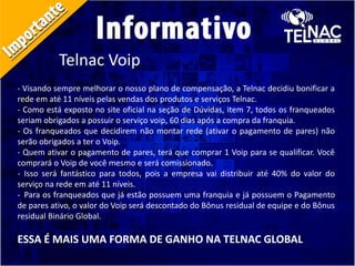 Telnac Voip
- Visando sempre melhorar o nosso plano de compensação, a Telnac decidiu bonificar a
rede em até 11 níveis pelas vendas dos produtos e serviços Telnac.
- Como está exposto no site oficial na seção de Dúvidas, item 7, todos os franqueados
seriam obrigados a possuir o serviço voip, 60 dias após a compra da franquia.
- Os franqueados que decidirem não montar rede (ativar o pagamento de pares) não
serão obrigados a ter o Voip.
- Quem ativar o pagamento de pares, terá que comprar 1 Voip para se qualificar. Você
comprará o Voip de você mesmo e será comissionado.
- Isso será fantástico para todos, pois a empresa vai distribuir até 40% do valor do
serviço na rede em até 11 níveis.
- Para os franqueados que já estão possuem uma franquia e já possuem o Pagamento
de pares ativo, o valor do Voip será descontado do Bônus residual de equipe e do Bônus
residual Binário Global.
ESSA É MAIS UMA FORMA DE GANHO NA TELNAC GLOBAL
 