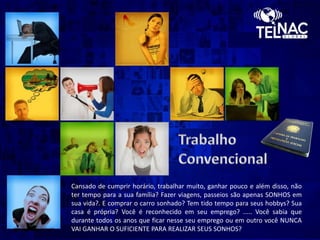 Cansado de cumprir horário, trabalhar muito, ganhar pouco e além disso, não
ter tempo para a sua família? Fazer viagens, passeios são apenas SONHOS em
sua vida?. E comprar o carro sonhado? Tem tido tempo para seus hobbys? Sua
casa é própria? Você é reconhecido em seu emprego? ..... Você sabia que
durante todos os anos que ficar nesse seu emprego ou em outro você NUNCA
VAI GANHAR O SUFICIENTE PARA REALIZAR SEUS SONHOS?
 