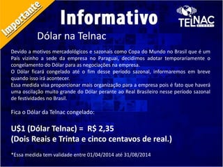 Dólar na Telnac
Devido a motivos mercadológicos e sazonais como Copa do Mundo no Brasil que é um
País vizinho a sede da empresa no Paraguai, decidimos adotar temporariamente o
congelamento do Dólar para as negociações na empresa.
O Dólar ficará congelado até o fim desse período sazonal, informaremos em breve
quando isso irá acontecer.
Essa medida visa proporcionar mais organização para a empresa pois é fato que haverá
uma oscilação muito grande do Dólar perante ao Real Brasileiro nesse período sazonal
de festividades no Brasil.
Fica o Dólar da Telnac congelado:
U$1 (Dólar Telnac) = R$ 2,35
(Dois Reais e Trinta e cinco centavos de real.)
*Essa medida tem validade entre 01/04/2014 até 31/08/2014
 