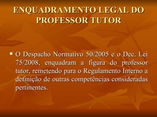 ENQUADRAMENTO LEGAL DO PROFESSOR TUTOR O Despacho Normativo 50/2005 e o Dec. Lei 75/2008, enquadram a figura do professor tutor, remetendo para o Regulamento Interno a definição de outras competências consideradas pertinentes. 