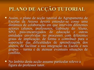 PLANO DE ACÇÃO TUTORIAL Assim, o plano de acção tutorial do Agrupamento de Escolas da Areosa deverá entender-se como uma dinâmica de colaboração em que intervêm diferentes actores (alunos, professores, Gabinete do Aluno, SPO, pais/encarregados de educação e outras entidades envolvidas no processo) com diferentes graus de implicação, de forma a contribuir para a superação das dificuldades de aprendizagem dos alunos, de facilitar a sua integração na Escola e nos grupos – turma e de atenuar eventuais situações de conflito. No âmbito desta acção assume particular relevo a figura do professor tutor. 