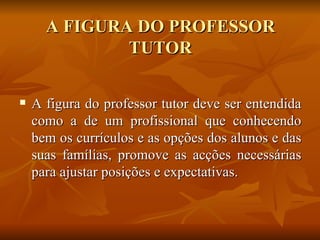 A figura do professor tutor deve ser entendida como a de um profissional que conhecendo bem os currículos e as opções dos alunos e das suas famílias, promove as acções necessárias para ajustar posições e expectativas. A FIGURA DO PROFESSOR TUTOR 