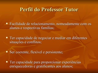 Perfil do Professor Tutor Facilidade de relacionamento, nomeadamente com os alunos e respectivas famílias;  Ter capacidade de negociar e mediar em diferentes situações e conflitos; Ser coerente, flexível e persistente; Ter capacidade para proporcionar experiências enriquecedoras e gratificantes aos alunos;  