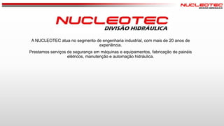 A NUCLEOTEC atua no segmento de engenharia industrial, com mais de 20 anos de
experiência.
Prestamos serviços de segurança em máquinas e equipamentos, fabricação de painéis
elétricos, manutenção e automação hidráulica.

 