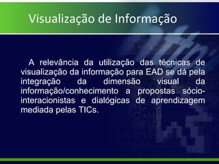 Visualização de Informação A relevância da utilização das técnicas de visualização da informação para EAD se dá pela integração da dimensão visual da informação/conhecimento a propostas sócio-interacionistas e dialógicas de aprendizagem mediada pelas TICs. 