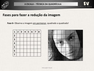 A ESCALA – TÉCNICA DA QUADRÍCULA



Fases para fazer a redução da imagem

  Fase 6- Observa a imagem em pormenor, quadrado a quadrado!


        1 2 3     4 5 6 7 8
        2
        3
        4
        5
        6
        7




                                  Educação Visual
 