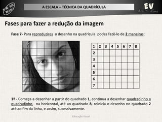 A ESCALA – TÉCNICA DA QUADRÍCULA



Fases para fazer a redução da imagem
  Fase 7- Para reproduzires o desenho na quadrícula podes fazê-lo de 2 maneiras:


                                                       1 2 3   4 5 6 7 8
                                                       2
                                                       3
                                                       4
                                                       5
                                                       6
                                                       7


  1ª - Começa a desenhar a partir do quadrado 1, continua a desenhar quadradinho a
  quadradinho, na horizontal, até ao quadrado 8, reinicia o desenho no quadrado 2
  até ao fim da linha, e assim, sucessivamente.
                                     Educação Visual
 