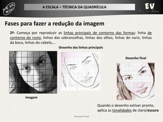 A ESCALA – TÉCNICA DA QUADRÍCULA



Fases para fazer a redução da imagem
 2ª- Começa por reproduzir as linhas principais de contorno das formas: linha de
 contorno do rosto, linhas das sobrancelhas, linhas dos olhos, linhas do nariz, linhas
 da boca, linhas do cabelo,…
                              Desenho das linhas principais

                                                                           Desenho final




          Imagem

                                                          Quando o desenho estiver pronto,
                                                          aplica as tonalidades de claro/escuro
                                        Educação Visual
 
