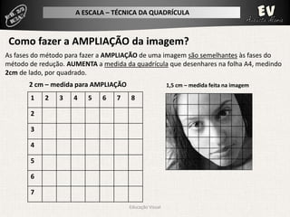 A ESCALA – TÉCNICA DA QUADRÍCULA



 Como fazer a AMPLIAÇÃO da imagem?
As fases do método para fazer a AMPLIAÇÃO de uma imagem são semelhantes às fases do
método de redução. AUMENTA a medida da quadrícula que desenhares na folha A4, medindo
2cm de lado, por quadrado.
       2 cm – medida para AMPLIAÇÃO                     1,5 cm – medida feita na imagem

       1    2   3    4   5   6    7   8

       2

       3

       4

       5

       6

       7
                                      Educação Visual
 