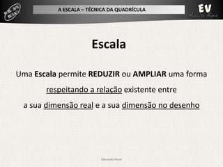 A ESCALA – TÉCNICA DA QUADRÍCULA




                      Escala

Uma Escala permite REDUZIR ou AMPLIAR uma forma
       respeitando a relação existente entre
 a sua dimensão real e a sua dimensão no desenho




                         Educação Visual
 