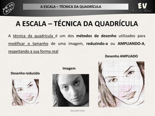 A ESCALA – TÉCNICA DA QUADRÍCULA




A técnica da quadrícula é um dos métodos de desenho utilizados para
modificar o tamanho de uma imagem, reduzindo-a ou AMPLIANDO-A,
respeitando a sua forma real
                                                       Desenho AMPLIADO


                               Imagem
 Desenho reduzido




                                   Educação Visual
 