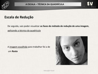 A ESCALA – TÉCNICA DA QUADRÍCULA




Escala de Redução

 De seguida, vais poder visualizar as fases do método de redução de uma imagem,
 aplicando a técnica da quadrícula




 A imagem escolhida para trabalhar foi a de
  um Rosto




                                     Educação Visual
 