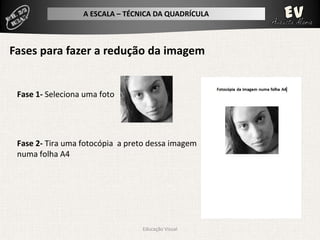 A ESCALA – TÉCNICA DA QUADRÍCULA



Fases para fazer a redução da imagem


 Fase 1- Seleciona uma foto




 Fase 2- Tira uma fotocópia a preto dessa imagem
 numa folha A4




                                 Educação Visual
 
