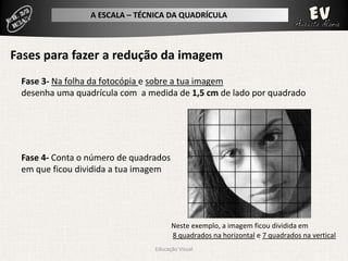 A ESCALA – TÉCNICA DA QUADRÍCULA



Fases para fazer a redução da imagem
 Fase 3- Na folha da fotocópia e sobre a tua imagem
 desenha uma quadrícula com a medida de 1,5 cm de lado por quadrado




 Fase 4- Conta o número de quadrados
 em que ficou dividida a tua imagem




                                       Neste exemplo, a imagem ficou dividida em
                                       8 quadrados na horizontal e 7 quadrados na vertical
                                Educação Visual
 