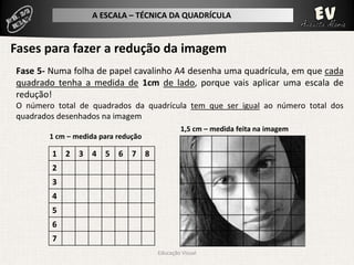 A ESCALA – TÉCNICA DA QUADRÍCULA


Fases para fazer a redução da imagem
Fase 5- Numa folha de papel cavalinho A4 desenha uma quadrícula, em que cada
quadrado tenha a medida de 1cm de lado, porque vais aplicar uma escala de
redução!
O número total de quadrados da quadrícula tem que ser igual ao número total dos
quadrados desenhados na imagem
                                             1,5 cm – medida feita na imagem
        1 cm – medida para redução

        1 2 3 4 5 6 7 8
        2
        3
        4
        5
        6
        7
                                     Educação Visual
 