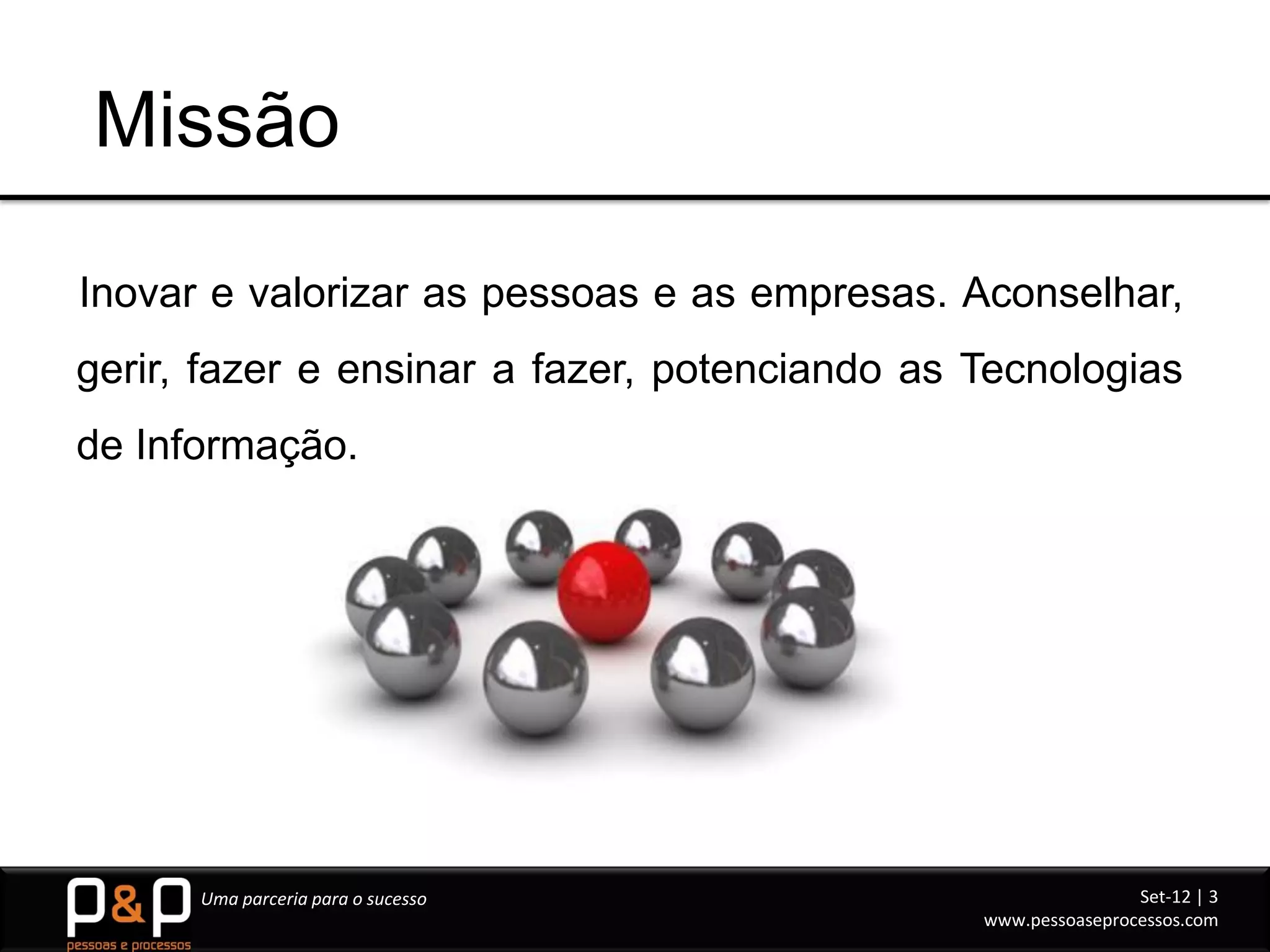 Missão

Inovar e valorizar as pessoas e as empresas. Aconselhar,
gerir, fazer e ensinar a fazer, potenciando as Tecnologias
de Informação.




      Uma parceria para o sucesso                              Set-12 | 3
                                               www.pessoaseprocessos.com
 